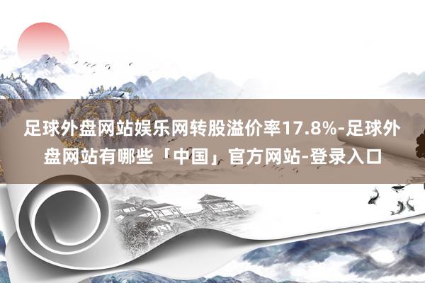 足球外盘网站娱乐网转股溢价率17.8%-足球外盘网站有哪些「中国」官方网站-登录入口