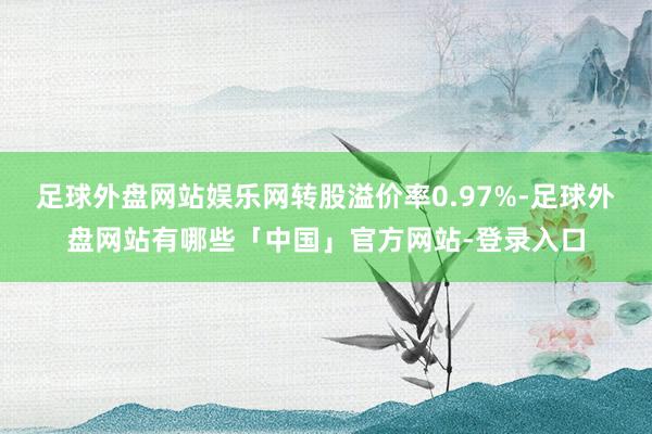 足球外盘网站娱乐网转股溢价率0.97%-足球外盘网站有哪些「中国」官方网站-登录入口