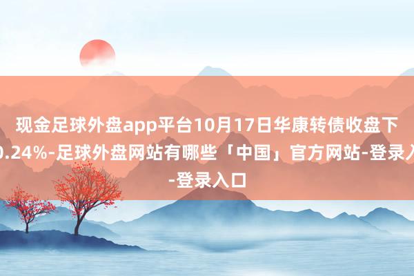 现金足球外盘app平台10月17日华康转债收盘下落0.24%-足球外盘网站有哪些「中国」官方网站-登录入口