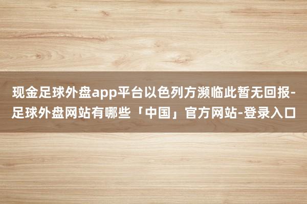 现金足球外盘app平台以色列方濒临此暂无回报-足球外盘网站有哪些「中国」官方网站-登录入口