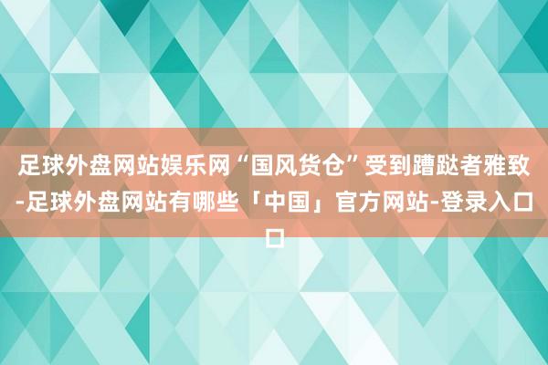 足球外盘网站娱乐网“国风货仓”受到蹧跶者雅致-足球外盘网站有哪些「中国」官方网站-登录入口