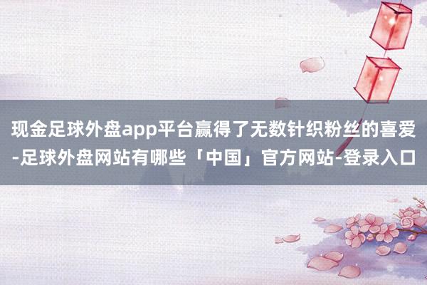 现金足球外盘app平台赢得了无数针织粉丝的喜爱-足球外盘网站有哪些「中国」官方网站-登录入口