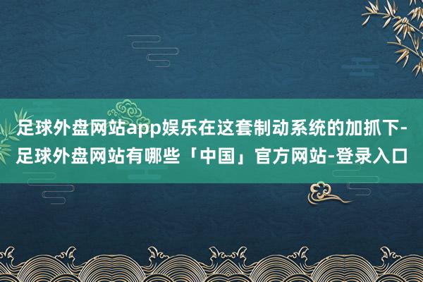 足球外盘网站app娱乐在这套制动系统的加抓下-足球外盘网站有哪些「中国」官方网站-登录入口