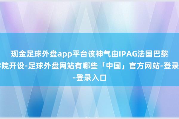 现金足球外盘app平台该神气由IPAG法国巴黎商学院开设-足球外盘网站有哪些「中国」官方网站-登录入口