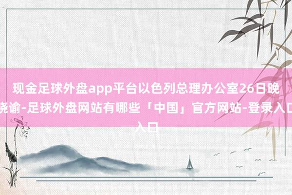 现金足球外盘app平台以色列总理办公室26日晚晓谕-足球外盘网站有哪些「中国」官方网站-登录入口