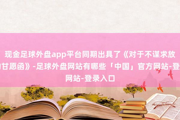 现金足球外盘app平台同期出具了《对于不谋求放弃权的甘愿函》-足球外盘网站有哪些「中国」官方网站-登录入口