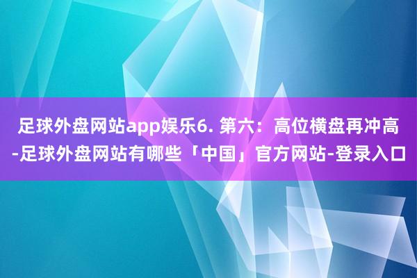 足球外盘网站app娱乐6. 第六：高位横盘再冲高-足球外盘网站有哪些「中国」官方网站-登录入口