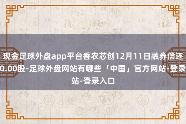 现金足球外盘app平台香农芯创12月11日融券偿还4700.00股-足球外盘网站有哪些「中国」官方网站-登录入口