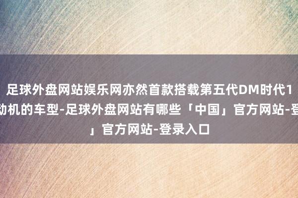 足球外盘网站娱乐网亦然首款搭载第五代DM时代1.5Ti发动机的车型-足球外盘网站有哪些「中国」官方网站-登录入口