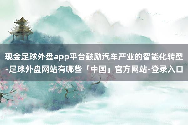 现金足球外盘app平台鼓励汽车产业的智能化转型-足球外盘网站有哪些「中国」官方网站-登录入口