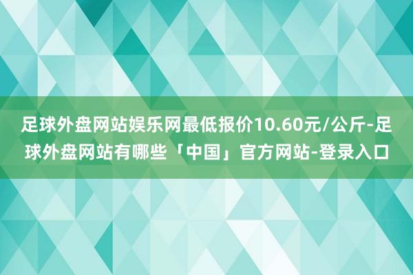 足球外盘网站娱乐网最低报价10.60元/公斤-足球外盘网站有哪些「中国」官方网站-登录入口