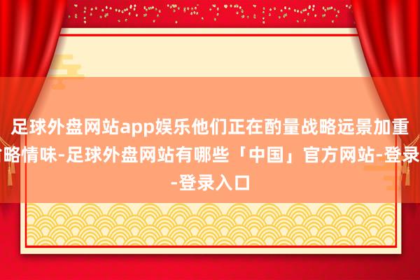 足球外盘网站app娱乐他们正在酌量战略远景加重的省略情味-足球外盘网站有哪些「中国」官方网站-登录入口